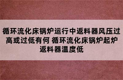 循环流化床锅炉运行中返料器风压过高或过低有何 循环流化床锅炉起炉返料器温度低